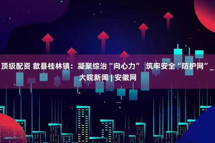 顶级配资 歙县桂林镇：凝聚综治“向心力”  筑牢安全“防护网”_大皖新闻 | 安徽网