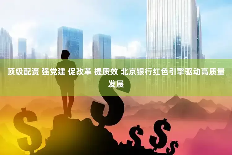 顶级配资 强党建 促改革 提质效 北京银行红色引擎驱动高质量发展