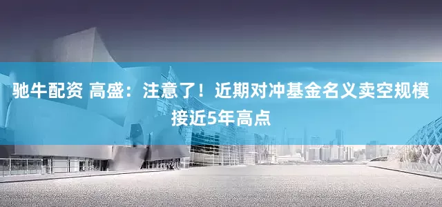 驰牛配资 高盛：注意了！近期对冲基金名义卖空规模接近5年高点