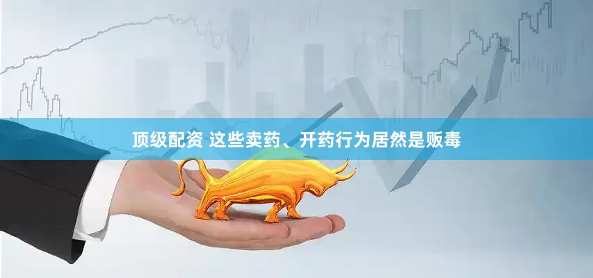 顶级配资 这些卖药、开药行为居然是贩毒