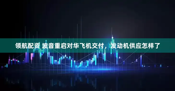 领航配资 波音重启对华飞机交付，发动机供应怎样了