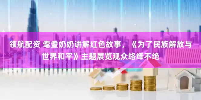 领航配资 耄耋奶奶讲解红色故事，《为了民族解放与世界和平》主题展览观众络绎不绝