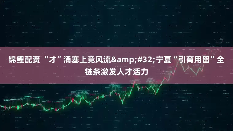 锦鲤配资 “才”涌塞上竞风流&#32;宁夏“引育用留”全链条激发人才活力