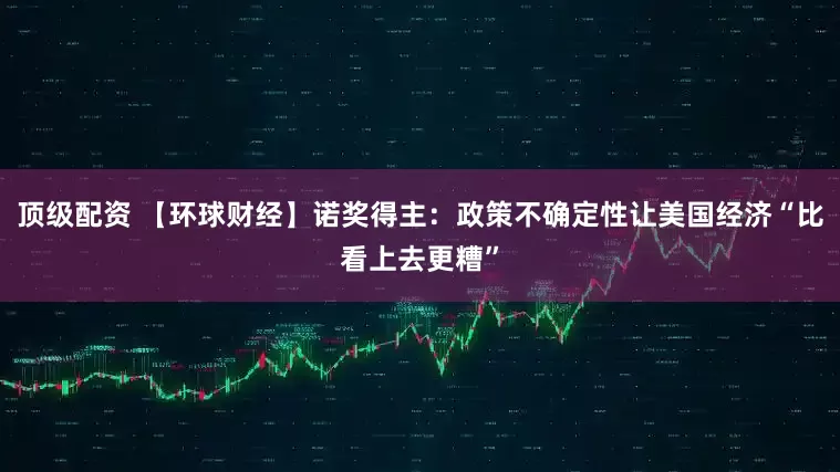 顶级配资 【环球财经】诺奖得主：政策不确定性让美国经济“比看上去更糟”