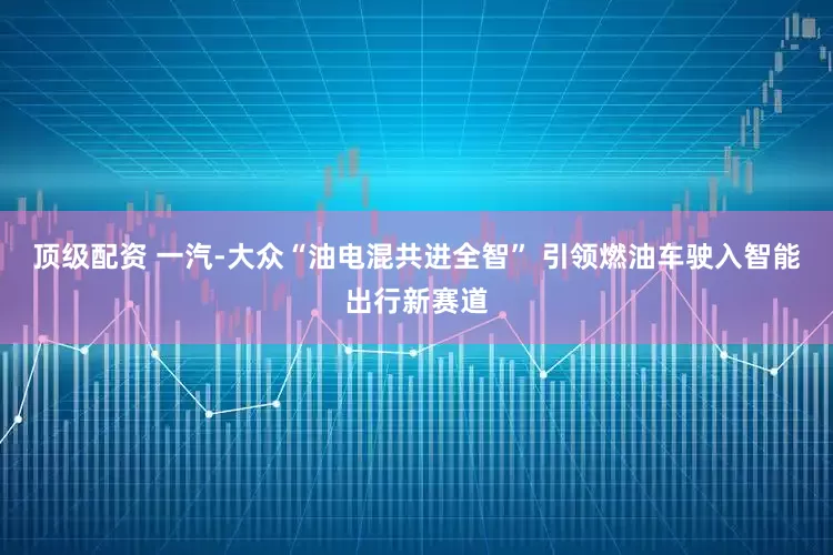 顶级配资 一汽-大众“油电混共进全智” 引领燃油车驶入智能出行新赛道