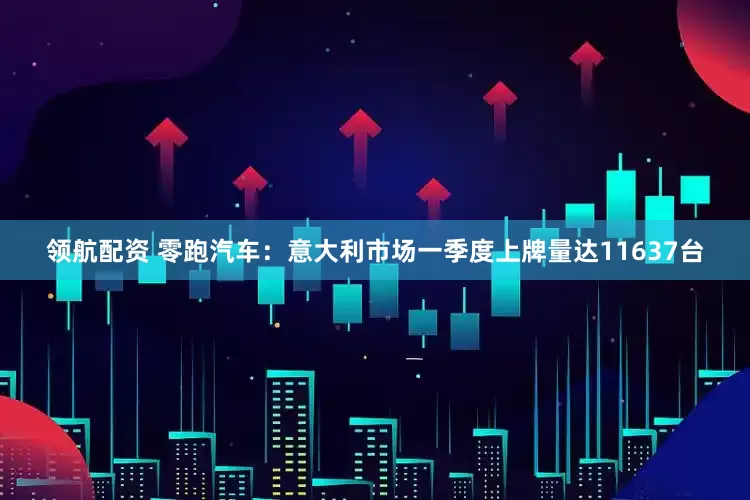 领航配资 零跑汽车：意大利市场一季度上牌量达11637台