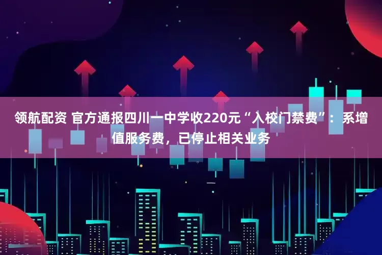 领航配资 官方通报四川一中学收220元“入校门禁费”：系增值服务费，已停止相关业务